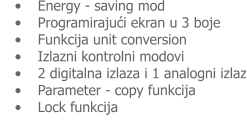 •	Energy - saving mod •	Programirajući ekran u 3 boje •	Funkcija unit conversion •	Izlazni kontrolni modovi •	2 digitalna izlaza i 1 analogni izlaz •	Parameter - copy funkcija •	Lock funkcija
