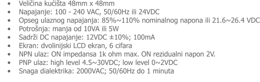 •	Veličina kućišta 48mm x 48mm •	Napajanje: 100 - 240 VAC, 50/60Hz ili 24VDC •	Opseg ulaznog napajanja: 85%~110% nominalnog napona ili 21.6~26.4 VDC •	Potrošnja: manja od 10VA ili 5W •	Sadrži DC napajanje: 12VDC ±10%; 100mA •	Ekran: dvolinijski LCD ekran, 6 cifara •	NPN ulaz: ON impedansa 1k ohm max. ON rezidualni napon 2V. •	PNP ulaz: high level 4.5~30VDC; low level 0~2VDC •	Snaga dialektrika: 2000VAC; 50/60Hz do 1 minuta