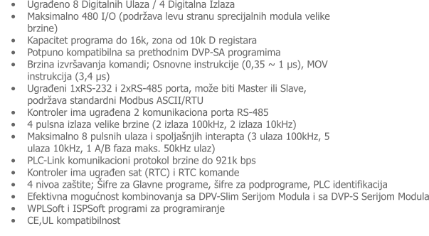 •	Ugrađeno 8 Digitalnih Ulaza / 4 Digitalna Izlaza •	Maksimalno 480 I/O (podržava levu stranu sprecijalnih modula velike brzine) •	Kapacitet programa do 16k, zona od 10k D registara •	Potpuno kompatibilna sa prethodnim DVP-SA programima •	Brzina izvršavanja komandi; Osnovne instrukcije (0,35 ~ 1 μs), MOV instrukcija (3,4 μs) •	Ugrađeni 1xRS-232 i 2xRS-485 porta, može biti Master ili Slave, podržava standardni Modbus ASCII/RTU •	Kontroler ima ugrađena 2 komunikaciona porta RS-485 •	4 pulsna izlaza velike brzine (2 izlaza 100kHz, 2 izlaza 10kHz) •	Maksimalno 8 pulsnih ulaza i spoljašnjih interapta (3 ulaza 100kHz, 5 ulaza 10kHz, 1 A/B faza maks. 50kHz ulaz) •	PLC-Link komunikacioni protokol brzine do 921k bps •	Kontroler ima ugrađen sat (RTC) i RTC komande •	4 nivoa zaštite; Šifre za Glavne programe, šifre za podprograme, PLC identifikacija •	Efektivna mogućnost kombinovanja sa DPV-Slim Serijom Modula i sa DVP-S Serijom Modula •	WPLSoft i ISPSoft programi za programiranje •	CE,UL kompatibilnost