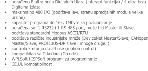 •	ugrađeno 8 ultra brzih Digitalnih Ulaza (interapt funkcija) / 4 ultra brza Digitalna Izlaza •	maksimalno 480 I/O (podržava levu stranu sprecijalnih modula velike brzine) •	kapacitet programa do 16k, 1Mbyte za pozicioniranje •	ugrađena su  1 RS232 i 1 RS-485 port, može biti Master ili Slave, podržava standardni Modbus ASCII/RTU •	podržava različite industrijske mreže (DeviceNet Master/Slave, CANopen Master/Slave, PROFIBUS-DP slave i mnoge druge..) •	kontrola kretanja do 24 ose (motion control) •	kompatibilan sa G kodom (G-code) •	WPLSoft i ISPSoft programi za programiranje •	CE,UL kompatibilnost