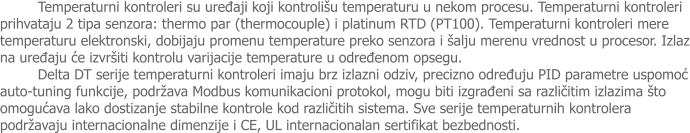 Temperaturni kontroleri su uređaji koji kontrolišu temperaturu u nekom procesu. Temperaturni kontroleri prihvataju 2 tipa senzora: thermo par (thermocouple) i platinum RTD (PT100). Temperaturni kontroleri mere temperaturu elektronski, dobijaju promenu temperature preko senzora i šalju merenu vrednost u procesor. Izlaz na uređaju će izvršiti kontrolu varijacije temperature u određenom opsegu. Delta DT serije temperaturni kontroleri imaju brz izlazni odziv, precizno određuju PID parametre uspomoć auto-tuning funkcije, podržava Modbus komunikacioni protokol, mogu biti izgrađeni sa različitim izlazima što omogućava lako dostizanje stabilne kontrole kod različitih sistema. Sve serije temperaturnih kontrolera podržavaju internacionalne dimenzije i CE, UL internacionalan sertifikat bezbednosti.