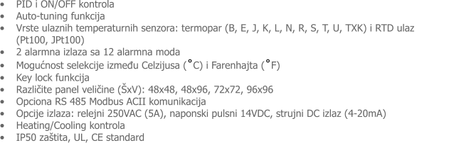 •	PID i ON/OFF kontrola •	Auto-tuning funkcija •	Vrste ulaznih temperaturnih senzora: termopar (B, E, J, K, L, N, R, S, T, U, TXK) i RTD ulaz            (Pt100, JPt100) •	2 alarmna izlaza sa 12 alarmna moda •	Mogućnost selekcije između Celzijusa (˚C) i Farenhajta (˚F) •	Key lock funkcija •	Različite panel veličine (ŠxV): 48x48, 48x96, 72x72, 96x96 •	Opciona RS 485 Modbus ACII komunikacija •	Opcije izlaza: relejni 250VAC (5A), naponski pulsni 14VDC, strujni DC izlaz (4-20mA) •	Heating/Cooling kontrola •	IP50 zaštita, UL, CE standard