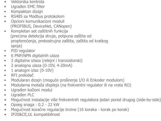 �	Vektorska kontrola �    Ugrađen EMC filter �    Kompaktan dizajn �    RS485 sa Modbus protokolom �    Opcioni komunikacioni moduli      (PROFIBUS, DeviceNet, CANopen) �    Kompletan set za�titnih funkcija      (precizna detekcija struje, potpuna za�tita od propterećenja, prekostrujna za�tita, za�tita od kratkog spoja) �    PID regulator �    6 PNP/NPN digitalnih ulaza �    2 digitalna izlaza (relejni i tranzostorski) �    2 analogna ulaza (0-10V, 4-20mA) �    1 analogni izlaz (0-10V) �    RFI prekidač �    Modularan dizajn (moguće pro�irenje I/O ili Enkoder modulom) �    Modularna mota�a displeja (na frekventni regulator ili na vrata RO) �    Ugrađen kočioni modul  �    Ugrađen PLC �	Mogućnost instalacije vi�e frekventnih regulatora jedan pored drugog (side-by-side) �	Opseg snaga : 0.2 - 22 kW �	Mogućnost koračne regulacije brzine (16 koraka - korak po korak) �	IP20&CE,UL kompatibilnost