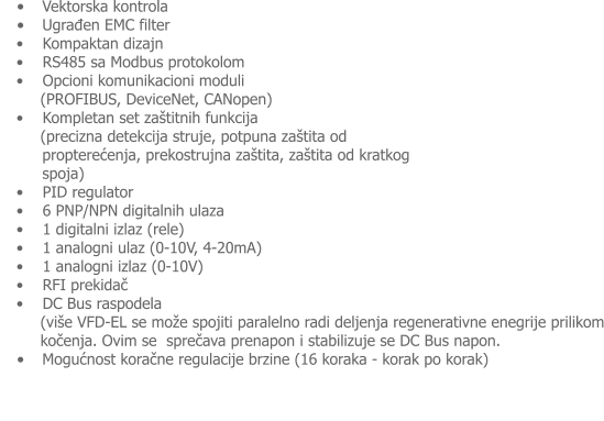 �	Vektorska kontrola �	Ugrađen EMC filter �    Kompaktan dizajn �    RS485 sa Modbus protokolom �    Opcioni komunikacioni moduli      (PROFIBUS, DeviceNet, CANopen) �    Kompletan set za�titnih funkcija        (precizna detekcija struje, potpuna za�tita od propterećenja, prekostrujna za�tita, za�tita od kratkog spoja) �    PID regulator �    6 PNP/NPN digitalnih ulaza �    1 digitalni izlaz (rele) �    1 analogni ulaz (0-10V, 4-20mA) �    1 analogni izlaz (0-10V) �    RFI prekidač �    DC Bus raspodela      (vi�e VFD-EL se mo�e spojiti paralelno radi deljenja regenerativne enegrije prilikom      kočenja. Ovim se  sprečava prenapon i stabilizuje se DC Bus napon. �	Mogućnost koračne regulacije brzine (16 koraka - korak po korak)