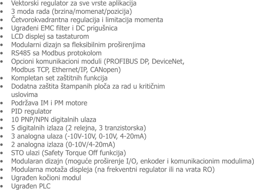 �	Vektorski regulator za sve vrste aplikacija �	3 moda rada (brzina/momenat/pozicija)  �	Četvorokvadrantna regulacija i limitacija momenta �	Ugrađeni EMC filter i DC prigu�nica �	LCD displej sa tastaturom �	Modularni dizajn sa fleksibilnim pro�irenjima �	RS485 sa Modbus protokolom �	Opcioni komunikacioni moduli (PROFIBUS DP, DeviceNet, Modbus TCP, Ethernet/IP, CANopen) �	Kompletan set za�titnih funkcija  �	Dodatna za�tita �tampanih ploča za rad u kritičnim uslovima �	Podr�ava IM i PM motore �	PID regulator �	10 PNP/NPN digitalnih ulaza �	5 digitalnih izlaza (2 relejna, 3 tranzistorska) �	3 analogna ulaza (-10V-10V, 0-10V, 4-20mA) �	2 analogna izlaza (0-10V/4-20mA)  �	STO ulazi (Safety Torque Off funkcija) �	Modularan dizajn (moguće pro�irenje I/O, enkoder i komunikacionim modulima) �	Modularna mota�a displeja (na frekventni regulator ili na vrata RO) �	Ugrađen kočioni modul  �	Ugrađen PLC