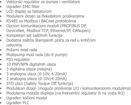 �	Vektorski regulator za pumpe i ventilatore �	Ugrađen EMC filter �	LCD displej sa tastaturom �	Modularni dizajn sa fleksibilnim pro�irenjima �	RS485 sa Modbus i BACnet protokolima �	Opcioni komunikacioni moduli (PROFIBUS DP, DeviceNet, Modbus TCP, Ethernet/IP, CANopen) �	Kompletan set za�titnih funkcija  �	Dodatna za�tita �tampanih ploča za rad u kritičnim uslovima  �	Po�arni mod rada  �	Multipump mod rada (do 8 pumpi) �	PID regulator �	10 PNP/NPN digitalnih ulaza �	3 digitalna izlaza (relejna) �	3 analogna ulaza (0-10V, 4-20mA) �	2 analogna izlaza (0-10V/4-20mA)  �	STO ulazi (Safety Torque Off funkcija) �	Modularan dizajn (moguće pro�irenje I/O i komunikacionim modulima) �	Modularna mota�a displeja (na frekventni regulator ili na vrata RO) �	Ugrađen kočioni modul  �	Ugrađen PLC