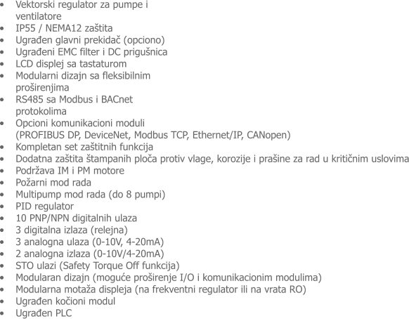 �	Vektorski regulator za pumpe i ventilatore �	IP55 / NEMA12 za�tita  �	Ugrađen glavni prekidač (opciono) �	Ugrađeni EMC filter i DC prigu�nica �	LCD displej sa tastaturom �	Modularni dizajn sa fleksibilnim pro�irenjima �	RS485 sa Modbus i BACnet protokolima �	Opcioni komunikacioni moduli (PROFIBUS DP, DeviceNet, Modbus TCP, Ethernet/IP, CANopen) �	Kompletan set za�titnih funkcija  �	Dodatna za�tita �tampanih ploča protiv vlage, korozije i pra�ine za rad u kritičnim uslovima �	Podr�ava IM i PM motore �	Po�arni mod rada  �	Multipump mod rada (do 8 pumpi)  �	PID regulator �	10 PNP/NPN digitalnih ulaza �	3 digitalna izlaza (relejna) �	3 analogna ulaza (0-10V, 4-20mA) �	2 analogna izlaza (0-10V/4-20mA)  �	STO ulazi (Safety Torque Off funkcija) �	Modularan dizajn (moguće pro�irenje I/O i komunikacionim modulima) �	Modularna mota�a displeja (na frekventni regulator ili na vrata RO) �	Ugrađen kočioni modul  �	Ugrađen PLC