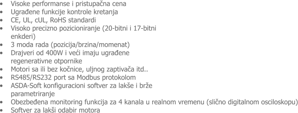 �	Visoke performanse i pristupačna cena �	Ugrađene funkcije kontrole kretanja �	CE, UL, cUL, RoHS standardi  �	Visoko precizno pozicioniranje (20-bitni i 17-bitni enkderi)  �	3 moda rada (pozicija/brzina/momenat)  �	Drajveri od 400W i veći imaju ugrađene regenerativne otpornike  �	Motori sa ili bez kočnice, uljnog zaptivača itd.. �	RS485/RS232 port sa Modbus protokolom �	ASDA-Soft konfiguracioni softver za lak�e i br�e parametriranje �	Obezbeđena monitoring funkcija za 4 kanala u realnom vremenu (slično digitalnom osciloskopu) �	Softver za lak�i odabir motora