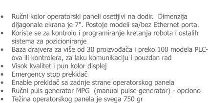 �	Ručni kolor operatorski paneli osetljivi na dodir.  Dimenzija dijagonale ekrana je 7". Postoje modeli sa/bez Ethernet porta. �	Koriste se za kontrolu i programiranje kretanja robota i ostalih sistema za pozicioniranje �	Baza drajvera za vi�e od 30 proizvođača i preko 100 modela PLC-ova ili kontrolera, za laku komunikaciju i pouzdan rad �	Visok kvalitet i pun kolor displej �	Emergency stop prekidač  �	Enable prekidač sa zadnje strane operatorskog panela  �	Ručni puls generator MPG  (manual pulse generator) - opciono �	Te�ina operatorskog panela je svega 750 gr