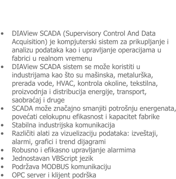 �	DIAView SCADA (Supervisory Control And Data Acquisition) je kompjuterski sistem za prikupljanje i analizu podataka kao i upravljanje operacijama u fabrici u realnom vremenu �	DIAView SCADA sistem se mo�e koristiti u industrijama kao �to su ma�inska, metalur�ka, prerada vode, HVAC, kontrola okoline, tekstilna, proizvodnja i distribucija energije, transport, saobraćaj i druge �	SCADA mo�e značajno smanjiti potro�nju energenata, povećati celokupnu efikasnost i kapacitet fabrike �	Stabilna industrijska komunikacija �	Različiti alati za vizuelizaciju podataka: izve�taji, alarmi, grafici i trend dijagrami �	Robusno i efikasno upravljanje alarmima �	Jednostavan VBScript jezik �	Podr�ava MODBUS komunikaciju �	OPC server i klijent podr�ka