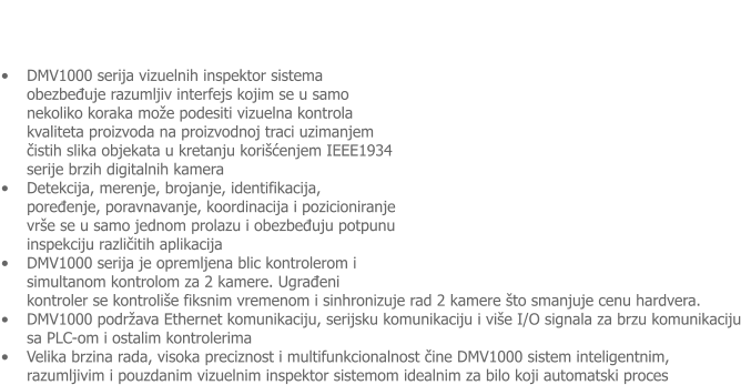 �	DMV1000 serija vizuelnih inspektor sistema obezbeđuje razumljiv interfejs kojim se u samo nekoliko koraka mo�e podesiti vizuelna kontrola kvaliteta proizvoda na proizvodnoj traci uzimanjem čistih slika objekata u kretanju kori�ćenjem IEEE1934 serije brzih digitalnih kamera �	Detekcija, merenje, brojanje, identifikacija, poređenje, poravnavanje, koordinacija i pozicioniranje vr�e se u samo jednom prolazu i obezbeđuju potpunu inspekciju različitih aplikacija �	DMV1000 serija je opremljena blic kontrolerom i simultanom kontrolom za 2 kamere. Ugrađeni kontroler se kontroli�e fiksnim vremenom i sinhronizuje rad 2 kamere �to smanjuje cenu hardvera.  �	DMV1000 podr�ava Ethernet komunikaciju, serijsku komunikaciju i vi�e I/O signala za brzu komunikaciju sa PLC-om i ostalim kontrolerima �	Velika brzina rada, visoka preciznost i multifunkcionalnost čine DMV1000 sistem inteligentnim, razumljivim i pouzdanim vizuelnim inspektor sistemom idealnim za bilo koji automatski proces