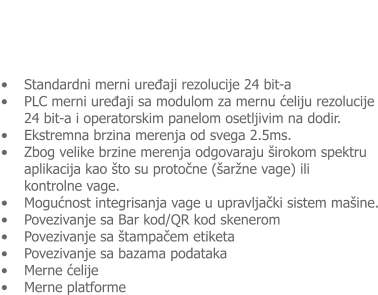�	Standardni merni uređaji rezolucije 24 bit-a �	PLC merni uređaji sa modulom za mernu ćeliju rezolucije 24 bit-a i operatorskim panelom osetljivim na dodir.  �	Ekstremna brzina merenja od svega 2.5ms.   �	Zbog velike brzine merenja odgovaraju �irokom spektru aplikacija kao �to su protočne (�ar�ne vage) ili  kontrolne vage. �	Mogućnost integrisanja vage u upravljački sistem ma�ine. �	Povezivanje sa Bar kod/QR kod skenerom �	Povezivanje sa �tampačem etiketa �	Povezivanje sa bazama podataka �	Merne ćelije �	Merne platforme