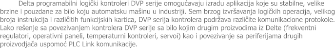 Delta programabilni logički kontroleri DVP serije omogućavaju izradu aplikacija koje su stabilne, velike brzine i pouzdane za bilo koju automatsku ma�inu u industriji. Sem brzog izvr�avanja logičkih operacija, velikog broja instrukcija i različitih funkcijskih kartica, DVP serija kontrolera podr�ava različite komunikacione protokole. Lako re�enje sa povezivanjem kontrolera DVP serije sa bilo kojim drugim proizvodima iz Delte (frekventni regulatori, operativni paneli, temperaturni kontroleri, servoi) kao i povezivanje sa periferijama drugih proizvodjača uspomoć PLC Link komunikacije.