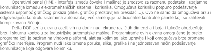 Operativni panel (HMI - interfejs između čoveka i ma�ine) je sredstvo za razmenu podataka i uzajamne komunikacije između elektromehaničkih sistema i korisnika. Omogućava korisniku potpuno pode�avanje sistema uspomoć grafičkog prikaza (slike, grafički predstavljeni prekidači...). Ovo ne samo da omogućava brzu i odgovarajuću kontrolu sistemima automatike, već zamenjuje tradicionalne kontrolne panele koji su zahtevali komplikovano �ičenje. Delta DOP serija ekrana osetljivih na dodir nudi ekrane različitih dimenzija i boja i takođe obezbeđuje brzu i sigurnu kontrolu za industrijske automatske ma�ine. Programiranje ovih ekrana omogućeno je preko programa koji je baziran na vindovs platformi, alat sa kojim se lako upravlja i koji omogućava brze promene grafičko interfejsa. Program nudi lake izmene poruka, slika, grafika i na jednostavan način pode�avanje komunikacije koja odgovara korisniku.