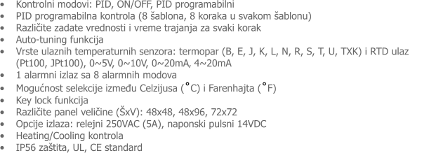 �	Kontrolni modovi: PID, ON/OFF, PID programabilni �	PID programabilna kontrola (8 �ablona, 8 koraka u svakom �ablonu) �	Različite zadate vrednosti i vreme trajanja za svaki korak  �	Auto-tuning funkcija �	Vrste ulaznih temperaturnih senzora: termopar (B, E, J, K, L, N, R, S, T, U, TXK) i RTD ulaz            (Pt100, JPt100), 0~5V, 0~10V, 0~20mA� 4~20mA �	1 alarmni izlaz sa 8 alarmnih modova �	Mogućnost selekcije između Celzijusa (˚C) i Farenhajta (˚F) �	Key lock funkcija �	Različite panel veličine (�xV): 48x48, 48x96, 72x72 �	Opcije izlaza: relejni 250VAC (5A), naponski pulsni 14VDC �	Heating/Cooling kontrola �	IP56 za�tita, UL, CE standard