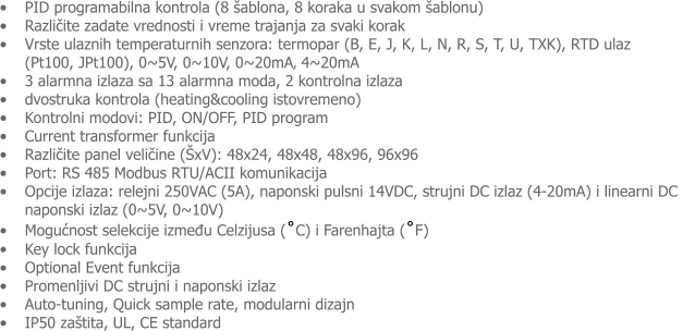 �	PID programabilna kontrola (8 �ablona, 8 koraka u svakom �ablonu) �	Različite zadate vrednosti i vreme trajanja za svaki korak �	Vrste ulaznih temperaturnih senzora: termopar (B, E, J, K, L, N, R, S, T, U, TXK), RTD ulaz            (Pt100, JPt100), 0~5V, 0~10V, 0~20mA� 4~20mA �	3 alarmna izlaza sa 13 alarmna moda, 2 kontrolna izlaza �	dvostruka kontrola (heating&cooling istovremeno) �	Kontrolni modovi: PID, ON/OFF, PID program  �	Current transformer funkcija �	Različite panel veličine (�xV): 48x24, 48x48, 48x96, 96x96 �	Port: RS 485 Modbus RTU/ACII komunikacija �	Opcije izlaza: relejni 250VAC (5A), naponski pulsni 14VDC, strujni DC izlaz (4-20mA) i linearni DC naponski izlaz (0~5V, 0~10V) �	Mogućnost selekcije između Celzijusa (˚C) i Farenhajta (˚F) �	Key lock funkcija �	Optional Event funkcija �	Promenljivi DC strujni i naponski izlaz �	Auto-tuning, Quick sample rate, modularni dizajn �	IP50 za�tita, UL, CE standard